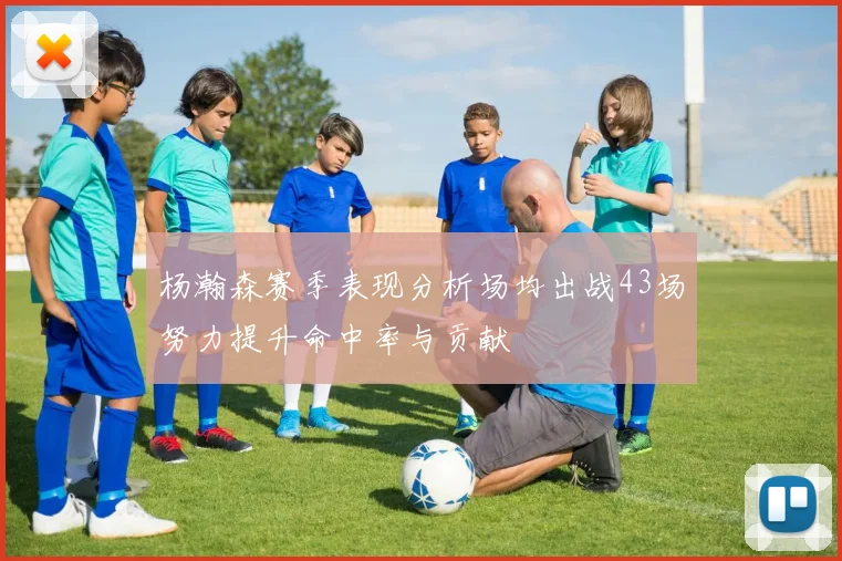 杨瀚森赛季表现分析场均出战43场努力提升命中率与贡献