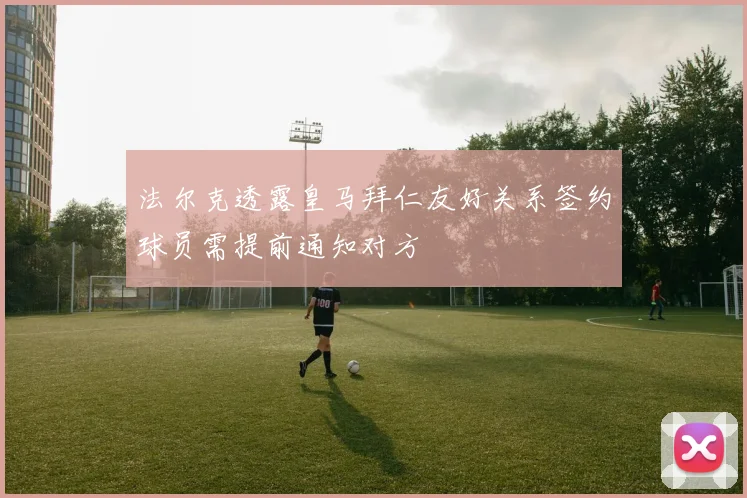 法尔克透露皇马拜仁友好关系签约球员需提前通知对方