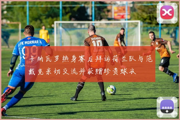 卡纳瓦罗热身赛后拜访荷兰队与范戴克亲切交流并获赠珍贵球衣