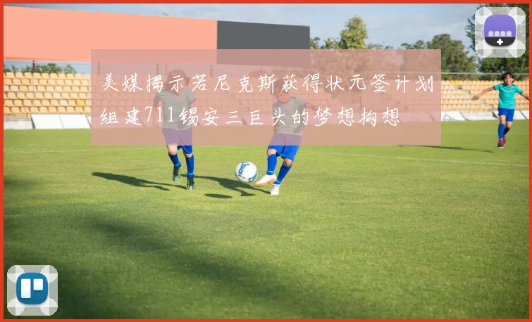 美媒揭示若尼克斯获得状元签计划组建711锡安三巨头的梦想构想