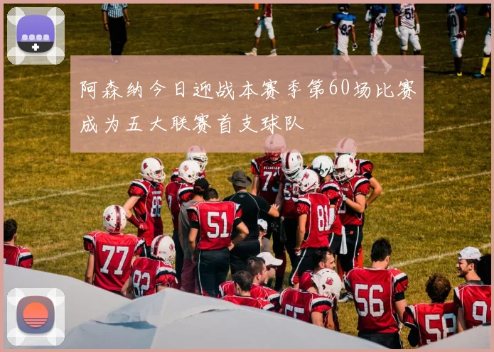 阿森纳今日迎战本赛季第60场比赛成为五大联赛首支球队