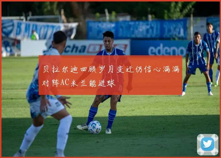 贝拉尔迪回顾岁月变迁仍信心满满对阵AC米兰能进球