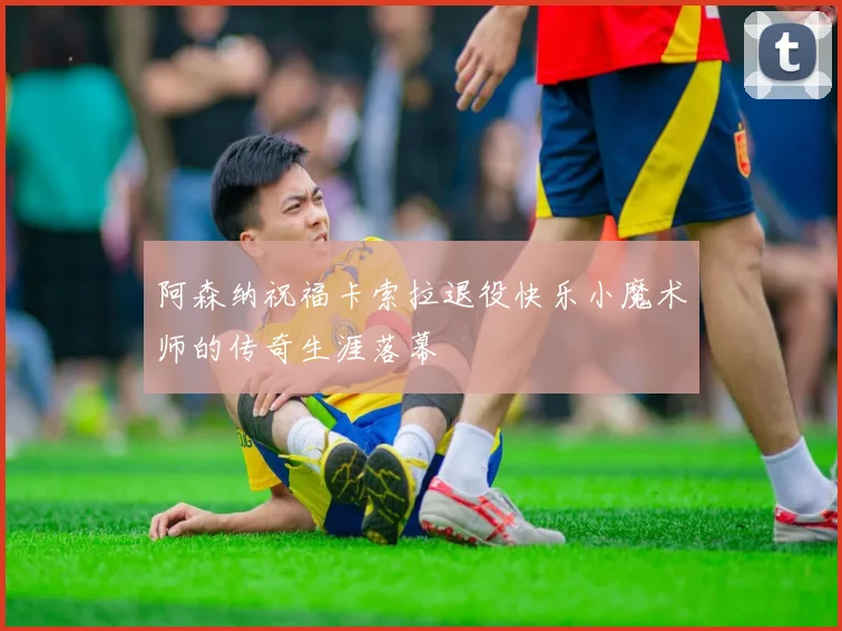 阿森纳祝福卡索拉退役快乐小魔术师的传奇生涯落幕