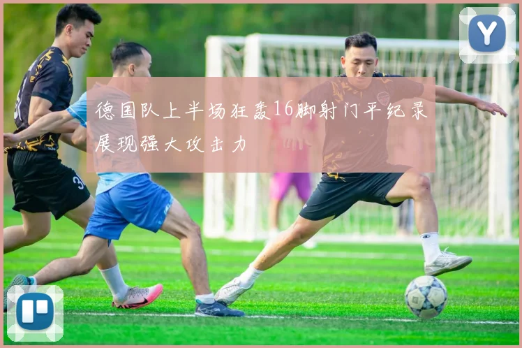 德国队上半场狂轰16脚射门平纪录展现强大攻击力