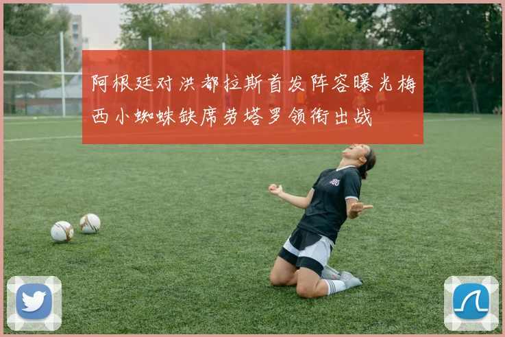 阿根廷对洪都拉斯首发阵容曝光梅西小蜘蛛缺席劳塔罗领衔出战