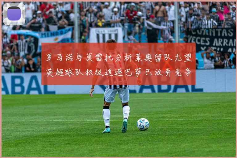 罗马诺与莫雷托分析莱奥留队无望英超球队积极追逐巴萨已放弃竞争