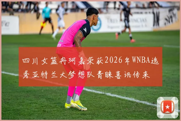 四川女篮冉珂嘉荣获2026年WNBA选秀亚特兰大梦想队青睐喜讯传来