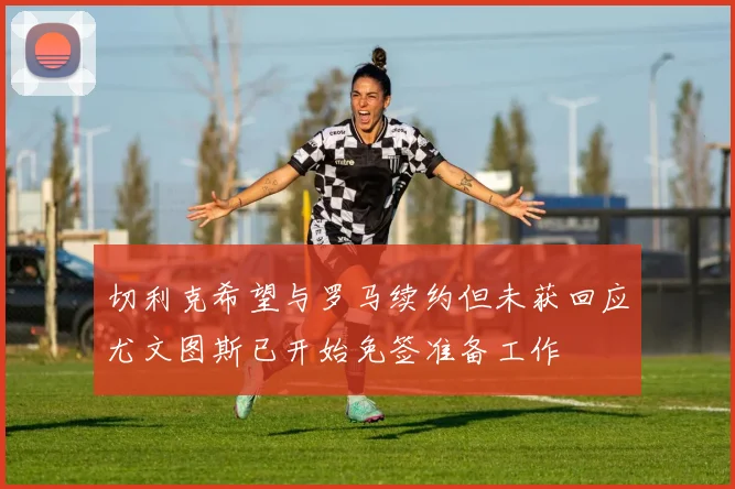 切利克希望与罗马续约但未获回应尤文图斯已开始免签准备工作