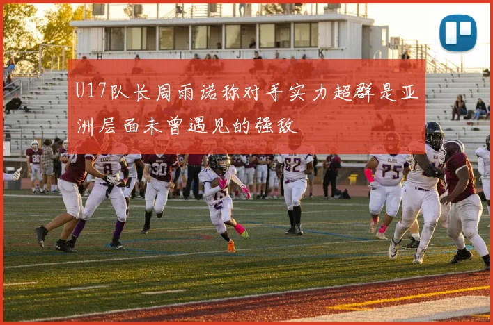 U17队长周雨诺称对手实力超群是亚洲层面未曾遇见的强敌