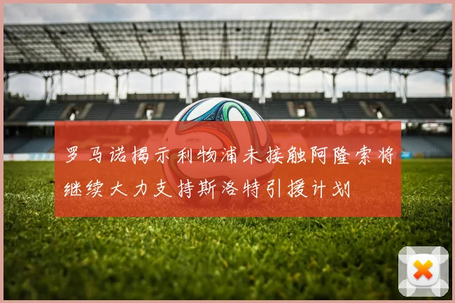 罗马诺揭示利物浦未接触阿隆索将继续大力支持斯洛特引援计划