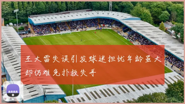 王大雷失误引发球迷担忧年龄虽大却仍难免扑救失手