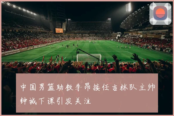 中国男篮助教李昂接任吉林队主帅钟诚下课引发关注
