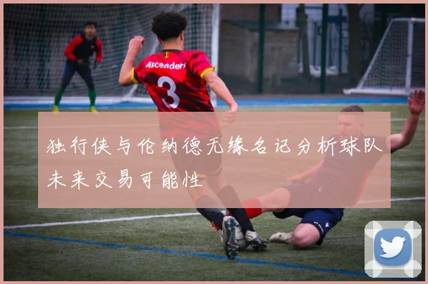 独行侠与伦纳德无缘名记分析球队未来交易可能性