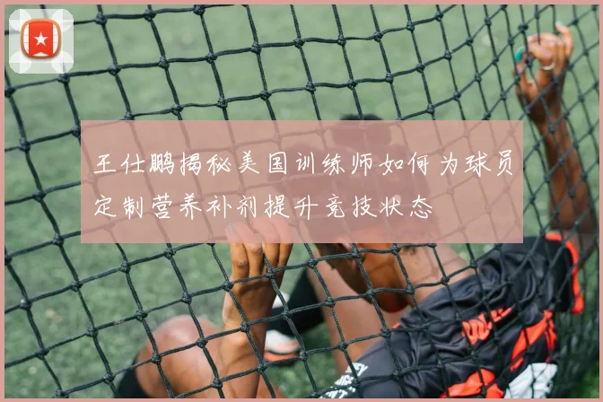 王仕鹏揭秘美国训练师如何为球员定制营养补剂提升竞技状态