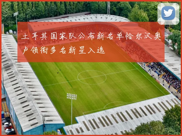 土耳其国家队公布新名单恰尔汉奥卢领衔多名新星入选