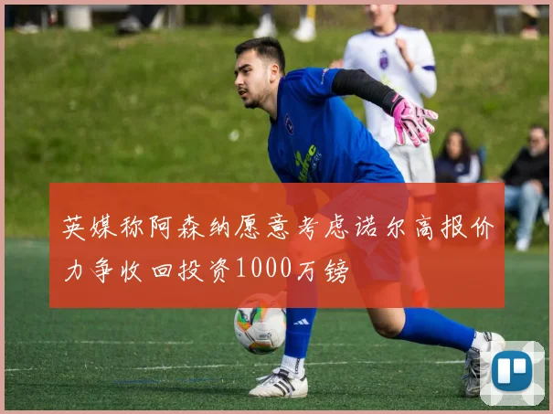 英媒称阿森纳愿意考虑诺尔高报价力争收回投资1000万镑