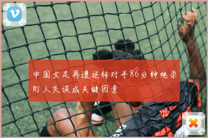 中国女足再遭逆转对手86分钟绝杀盯人失误成关键因素