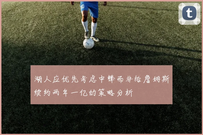 湖人应优先考虑中锋而非给詹姆斯续约两年一亿的策略分析